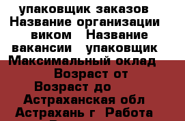упаковщик заказов › Название организации ­ виком › Название вакансии ­ упаковщик › Максимальный оклад ­ 80 000 › Возраст от ­ 18 › Возраст до ­ 55 - Астраханская обл., Астрахань г. Работа » Вакансии   . Астраханская обл.